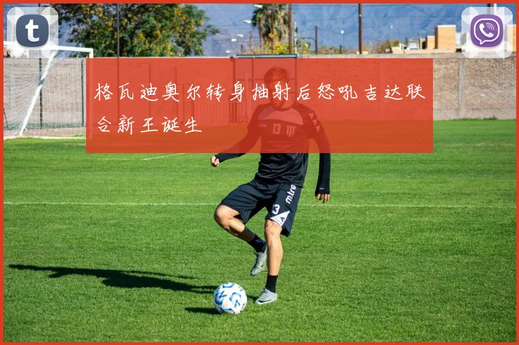 格瓦迪奥尔转身抽射后怒吼吉达联合新王诞生