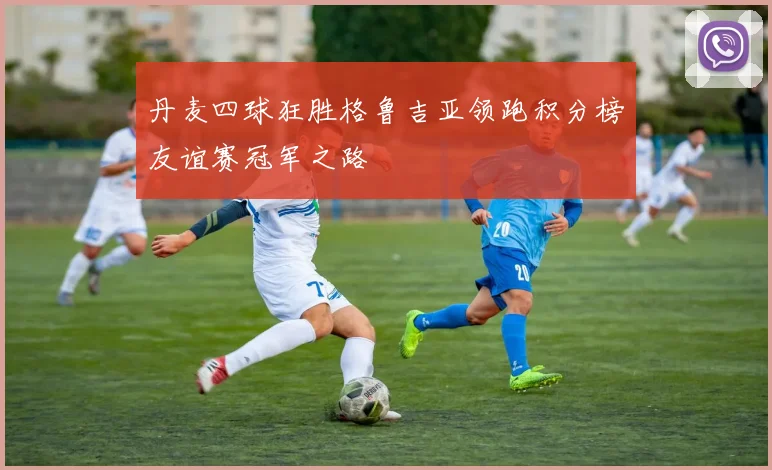 丹麦四球狂胜格鲁吉亚领跑积分榜友谊赛冠军之路