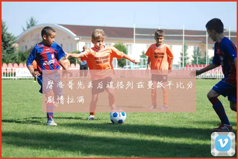 摩洛哥先丢后追格列兹曼扳平比分剧情拉满
