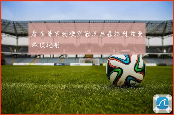 摩洛哥客场硬刚勒沃库森格列兹曼弧顶远射
