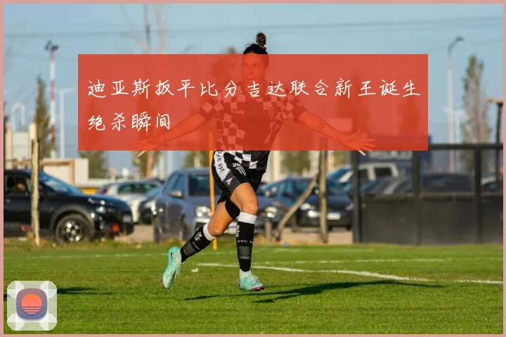 迪亚斯扳平比分吉达联合新王诞生绝杀瞬间