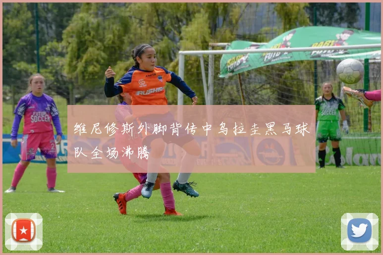 维尼修斯外脚背传中乌拉圭黑马球队全场沸腾