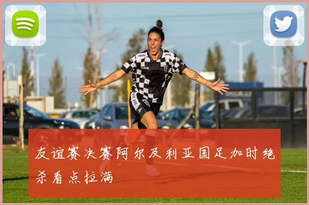 友谊赛决赛阿尔及利亚国足加时绝杀看点拉满
