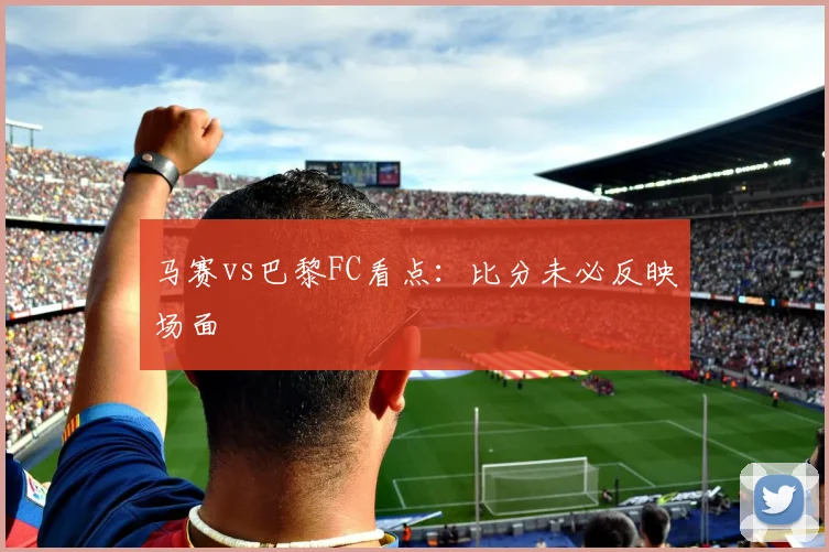 马赛vs巴黎FC看点：比分未必反映场面