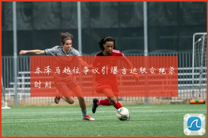 本泽马越位争议引爆吉达联合绝杀时刻