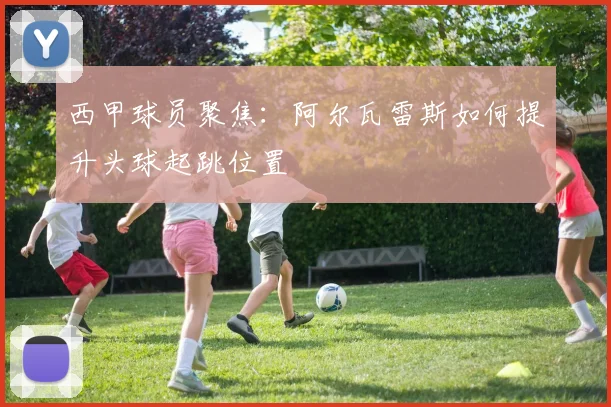 西甲球员聚焦：阿尔瓦雷斯如何提升头球起跳位置