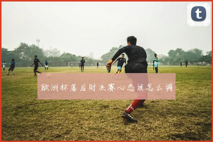 欧洲杯落后时决赛心态该怎么调