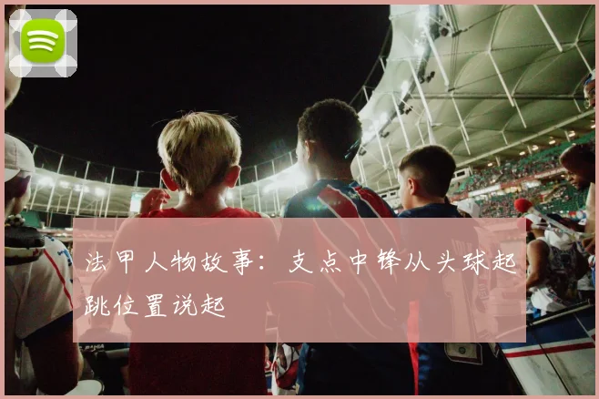法甲人物故事：支点中锋从头球起跳位置说起