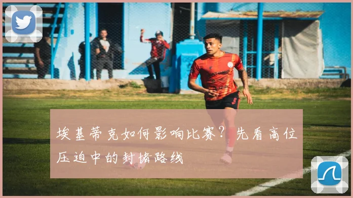 埃基蒂克如何影响比赛？先看高位压迫中的封堵路线