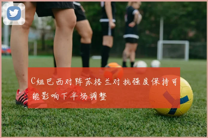 C组巴西对阵苏格兰对抗强度保持可能影响下半场调整