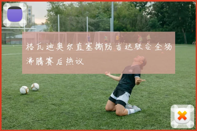 格瓦迪奥尔直塞撕防吉达联合全场沸腾赛后热议
