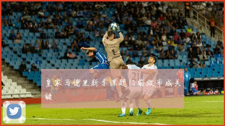 皇家马德里新季课题门前效率成关键